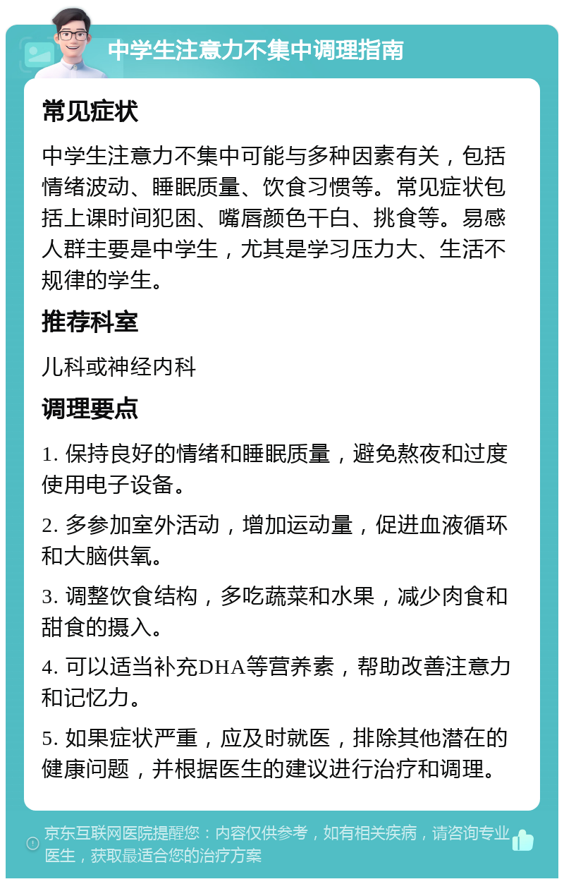 中学生注意力不集中调理指南 常见症状 中学生注意力不集中可能与多种因素有关，包括情绪波动、睡眠质量、饮食习惯等。常见症状包括上课时间犯困、嘴唇颜色干白、挑食等。易感人群主要是中学生，尤其是学习压力大、生活不规律的学生。 推荐科室 儿科或神经内科 调理要点 1. 保持良好的情绪和睡眠质量，避免熬夜和过度使用电子设备。 2. 多参加室外活动，增加运动量，促进血液循环和大脑供氧。 3. 调整饮食结构，多吃蔬菜和水果，减少肉食和甜食的摄入。 4. 可以适当补充DHA等营养素，帮助改善注意力和记忆力。 5. 如果症状严重，应及时就医，排除其他潜在的健康问题，并根据医生的建议进行治疗和调理。