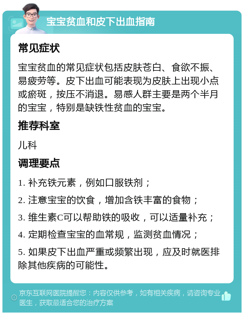 宝宝贫血和皮下出血指南 常见症状 宝宝贫血的常见症状包括皮肤苍白、食欲不振、易疲劳等。皮下出血可能表现为皮肤上出现小点或瘀斑，按压不消退。易感人群主要是两个半月的宝宝，特别是缺铁性贫血的宝宝。 推荐科室 儿科 调理要点 1. 补充铁元素，例如口服铁剂； 2. 注意宝宝的饮食，增加含铁丰富的食物； 3. 维生素C可以帮助铁的吸收，可以适量补充； 4. 定期检查宝宝的血常规，监测贫血情况； 5. 如果皮下出血严重或频繁出现，应及时就医排除其他疾病的可能性。