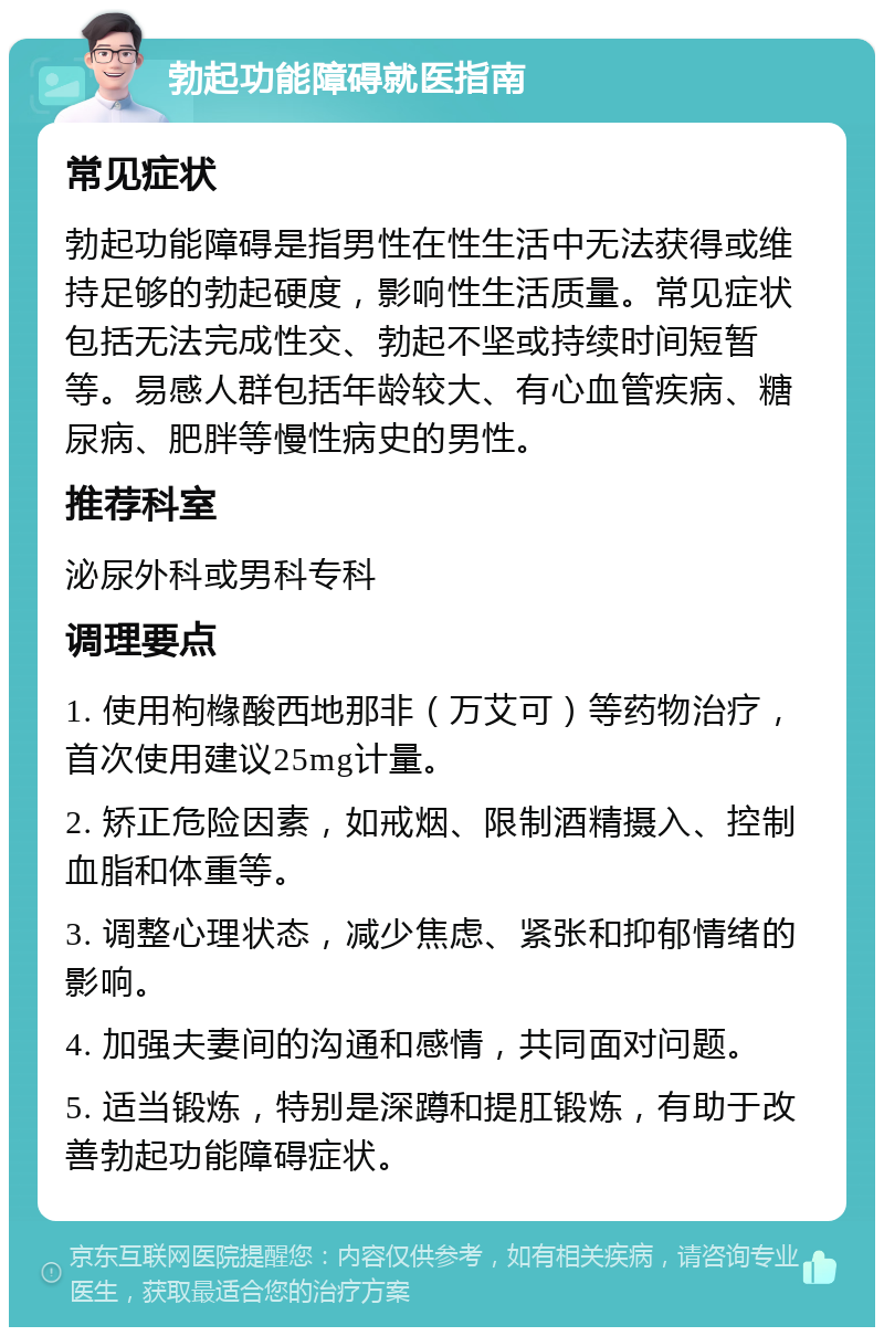 勃起功能障碍就医指南 常见症状 勃起功能障碍是指男性在性生活中无法获得或维持足够的勃起硬度，影响性生活质量。常见症状包括无法完成性交、勃起不坚或持续时间短暂等。易感人群包括年龄较大、有心血管疾病、糖尿病、肥胖等慢性病史的男性。 推荐科室 泌尿外科或男科专科 调理要点 1. 使用枸橼酸西地那非（万艾可）等药物治疗，首次使用建议25mg计量。 2. 矫正危险因素，如戒烟、限制酒精摄入、控制血脂和体重等。 3. 调整心理状态，减少焦虑、紧张和抑郁情绪的影响。 4. 加强夫妻间的沟通和感情，共同面对问题。 5. 适当锻炼，特别是深蹲和提肛锻炼，有助于改善勃起功能障碍症状。