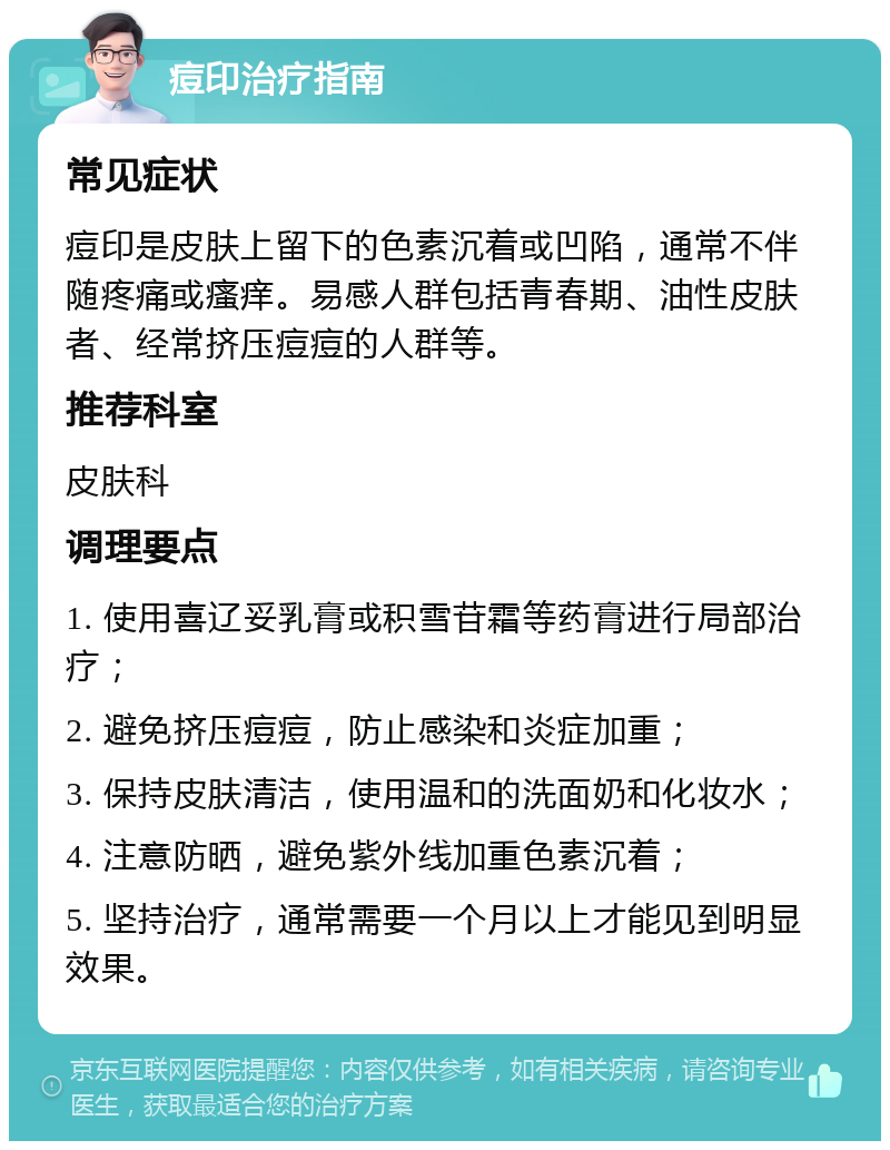 痘印治疗指南 常见症状 痘印是皮肤上留下的色素沉着或凹陷，通常不伴随疼痛或瘙痒。易感人群包括青春期、油性皮肤者、经常挤压痘痘的人群等。 推荐科室 皮肤科 调理要点 1. 使用喜辽妥乳膏或积雪苷霜等药膏进行局部治疗； 2. 避免挤压痘痘，防止感染和炎症加重； 3. 保持皮肤清洁，使用温和的洗面奶和化妆水； 4. 注意防晒，避免紫外线加重色素沉着； 5. 坚持治疗，通常需要一个月以上才能见到明显效果。