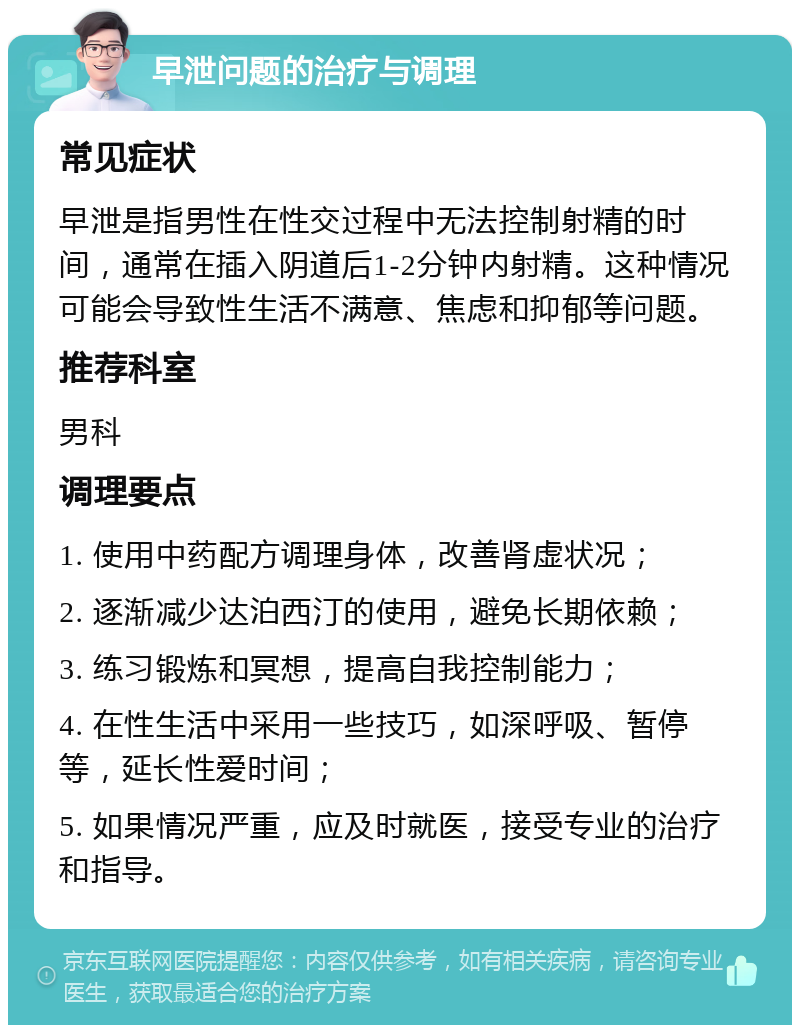 早泄问题的治疗与调理 常见症状 早泄是指男性在性交过程中无法控制射精的时间，通常在插入阴道后1-2分钟内射精。这种情况可能会导致性生活不满意、焦虑和抑郁等问题。 推荐科室 男科 调理要点 1. 使用中药配方调理身体，改善肾虚状况； 2. 逐渐减少达泊西汀的使用，避免长期依赖； 3. 练习锻炼和冥想，提高自我控制能力； 4. 在性生活中采用一些技巧，如深呼吸、暂停等，延长性爱时间； 5. 如果情况严重，应及时就医，接受专业的治疗和指导。