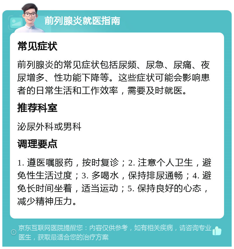 前列腺炎就医指南 常见症状 前列腺炎的常见症状包括尿频、尿急、尿痛、夜尿增多、性功能下降等。这些症状可能会影响患者的日常生活和工作效率，需要及时就医。 推荐科室 泌尿外科或男科 调理要点 1. 遵医嘱服药，按时复诊；2. 注意个人卫生，避免性生活过度；3. 多喝水，保持排尿通畅；4. 避免长时间坐着，适当运动；5. 保持良好的心态，减少精神压力。