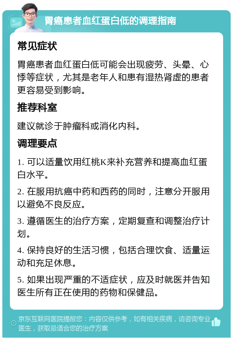 胃癌患者血红蛋白低的调理指南 常见症状 胃癌患者血红蛋白低可能会出现疲劳、头晕、心悸等症状，尤其是老年人和患有湿热肾虚的患者更容易受到影响。 推荐科室 建议就诊于肿瘤科或消化内科。 调理要点 1. 可以适量饮用红桃K来补充营养和提高血红蛋白水平。 2. 在服用抗癌中药和西药的同时，注意分开服用以避免不良反应。 3. 遵循医生的治疗方案，定期复查和调整治疗计划。 4. 保持良好的生活习惯，包括合理饮食、适量运动和充足休息。 5. 如果出现严重的不适症状，应及时就医并告知医生所有正在使用的药物和保健品。