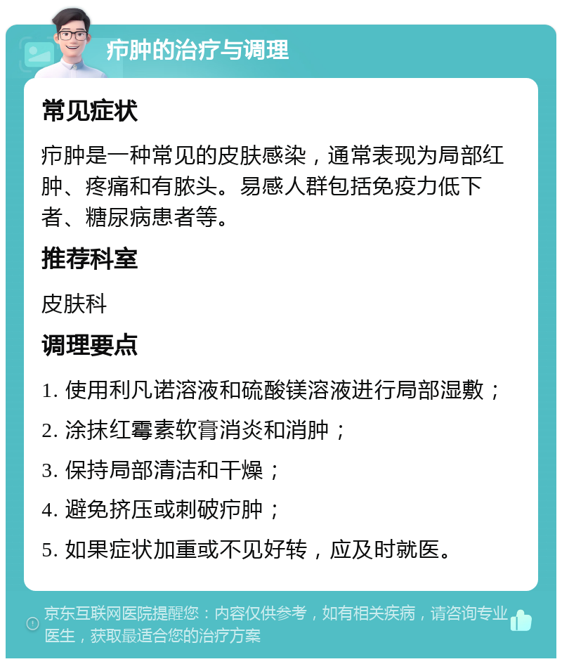 疖肿的治疗与调理 常见症状 疖肿是一种常见的皮肤感染，通常表现为局部红肿、疼痛和有脓头。易感人群包括免疫力低下者、糖尿病患者等。 推荐科室 皮肤科 调理要点 1. 使用利凡诺溶液和硫酸镁溶液进行局部湿敷； 2. 涂抹红霉素软膏消炎和消肿； 3. 保持局部清洁和干燥； 4. 避免挤压或刺破疖肿； 5. 如果症状加重或不见好转，应及时就医。