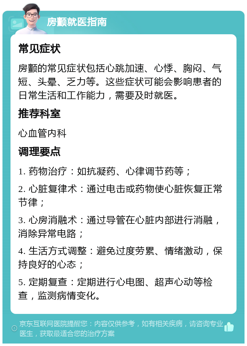 房颤就医指南 常见症状 房颤的常见症状包括心跳加速、心悸、胸闷、气短、头晕、乏力等。这些症状可能会影响患者的日常生活和工作能力，需要及时就医。 推荐科室 心血管内科 调理要点 1. 药物治疗：如抗凝药、心律调节药等； 2. 心脏复律术：通过电击或药物使心脏恢复正常节律； 3. 心房消融术：通过导管在心脏内部进行消融，消除异常电路； 4. 生活方式调整：避免过度劳累、情绪激动，保持良好的心态； 5. 定期复查：定期进行心电图、超声心动等检查，监测病情变化。