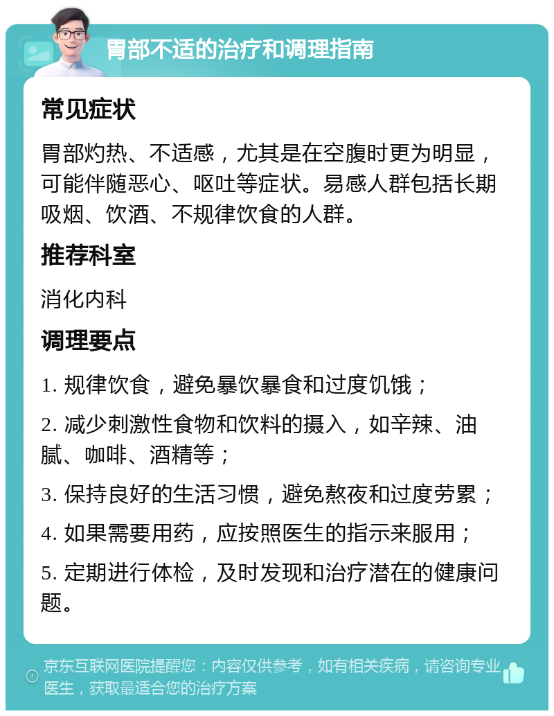 胃部不适的治疗和调理指南 常见症状 胃部灼热、不适感，尤其是在空腹时更为明显，可能伴随恶心、呕吐等症状。易感人群包括长期吸烟、饮酒、不规律饮食的人群。 推荐科室 消化内科 调理要点 1. 规律饮食，避免暴饮暴食和过度饥饿； 2. 减少刺激性食物和饮料的摄入，如辛辣、油腻、咖啡、酒精等； 3. 保持良好的生活习惯，避免熬夜和过度劳累； 4. 如果需要用药，应按照医生的指示来服用； 5. 定期进行体检，及时发现和治疗潜在的健康问题。