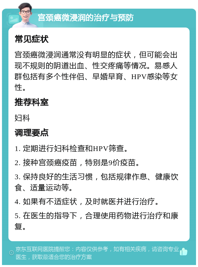 宫颈癌微浸润的治疗与预防 常见症状 宫颈癌微浸润通常没有明显的症状，但可能会出现不规则的阴道出血、性交疼痛等情况。易感人群包括有多个性伴侣、早婚早育、HPV感染等女性。 推荐科室 妇科 调理要点 1. 定期进行妇科检查和HPV筛查。 2. 接种宫颈癌疫苗，特别是9价疫苗。 3. 保持良好的生活习惯，包括规律作息、健康饮食、适量运动等。 4. 如果有不适症状，及时就医并进行治疗。 5. 在医生的指导下，合理使用药物进行治疗和康复。