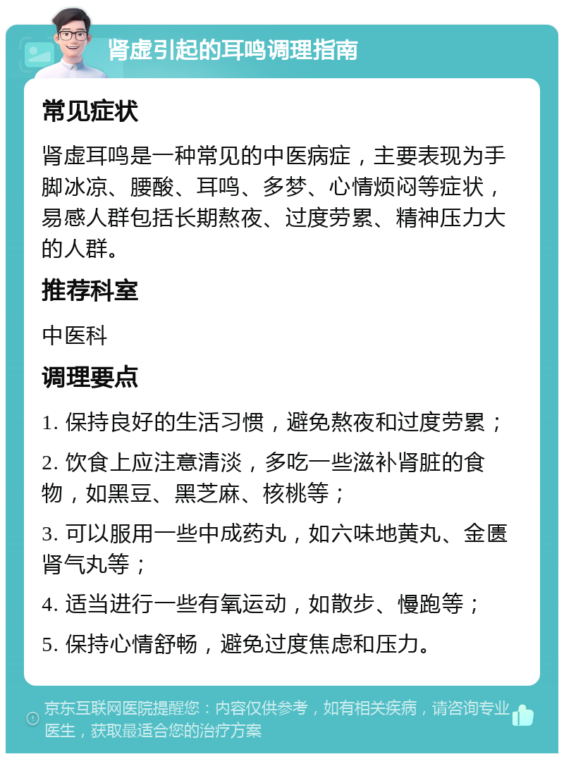 肾虚引起的耳鸣调理指南 常见症状 肾虚耳鸣是一种常见的中医病症，主要表现为手脚冰凉、腰酸、耳鸣、多梦、心情烦闷等症状，易感人群包括长期熬夜、过度劳累、精神压力大的人群。 推荐科室 中医科 调理要点 1. 保持良好的生活习惯，避免熬夜和过度劳累； 2. 饮食上应注意清淡，多吃一些滋补肾脏的食物，如黑豆、黑芝麻、核桃等； 3. 可以服用一些中成药丸，如六味地黄丸、金匮肾气丸等； 4. 适当进行一些有氧运动，如散步、慢跑等； 5. 保持心情舒畅，避免过度焦虑和压力。