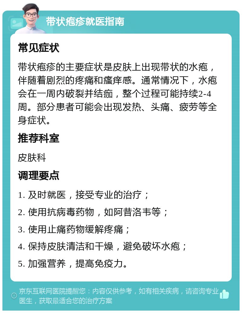 带状疱疹就医指南 常见症状 带状疱疹的主要症状是皮肤上出现带状的水疱，伴随着剧烈的疼痛和瘙痒感。通常情况下，水疱会在一周内破裂并结痂，整个过程可能持续2-4周。部分患者可能会出现发热、头痛、疲劳等全身症状。 推荐科室 皮肤科 调理要点 1. 及时就医，接受专业的治疗； 2. 使用抗病毒药物，如阿昔洛韦等； 3. 使用止痛药物缓解疼痛； 4. 保持皮肤清洁和干燥，避免破坏水疱； 5. 加强营养，提高免疫力。