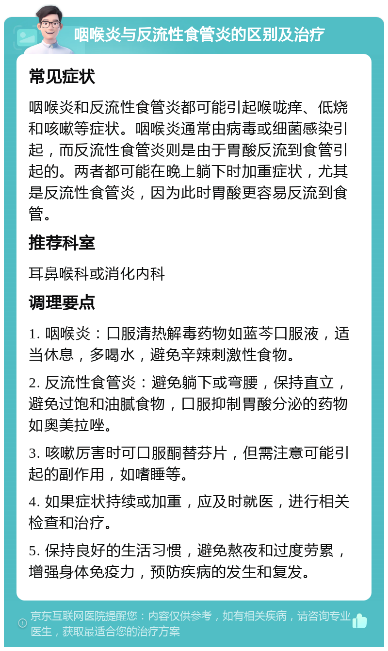 咽喉炎与反流性食管炎的区别及治疗 常见症状 咽喉炎和反流性食管炎都可能引起喉咙痒、低烧和咳嗽等症状。咽喉炎通常由病毒或细菌感染引起，而反流性食管炎则是由于胃酸反流到食管引起的。两者都可能在晚上躺下时加重症状，尤其是反流性食管炎，因为此时胃酸更容易反流到食管。 推荐科室 耳鼻喉科或消化内科 调理要点 1. 咽喉炎：口服清热解毒药物如蓝芩口服液，适当休息，多喝水，避免辛辣刺激性食物。 2. 反流性食管炎：避免躺下或弯腰，保持直立，避免过饱和油腻食物，口服抑制胃酸分泌的药物如奥美拉唑。 3. 咳嗽厉害时可口服酮替芬片，但需注意可能引起的副作用，如嗜睡等。 4. 如果症状持续或加重，应及时就医，进行相关检查和治疗。 5. 保持良好的生活习惯，避免熬夜和过度劳累，增强身体免疫力，预防疾病的发生和复发。