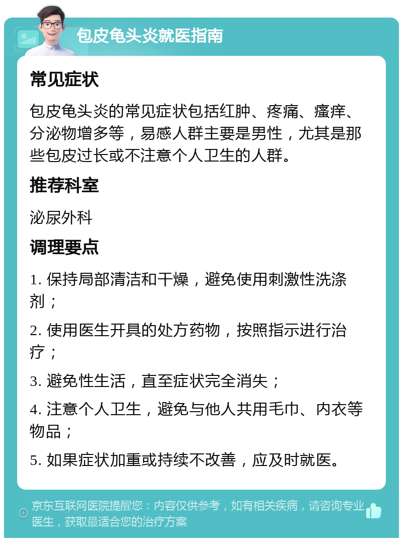 包皮龟头炎就医指南 常见症状 包皮龟头炎的常见症状包括红肿、疼痛、瘙痒、分泌物增多等，易感人群主要是男性，尤其是那些包皮过长或不注意个人卫生的人群。 推荐科室 泌尿外科 调理要点 1. 保持局部清洁和干燥，避免使用刺激性洗涤剂； 2. 使用医生开具的处方药物，按照指示进行治疗； 3. 避免性生活，直至症状完全消失； 4. 注意个人卫生，避免与他人共用毛巾、内衣等物品； 5. 如果症状加重或持续不改善，应及时就医。