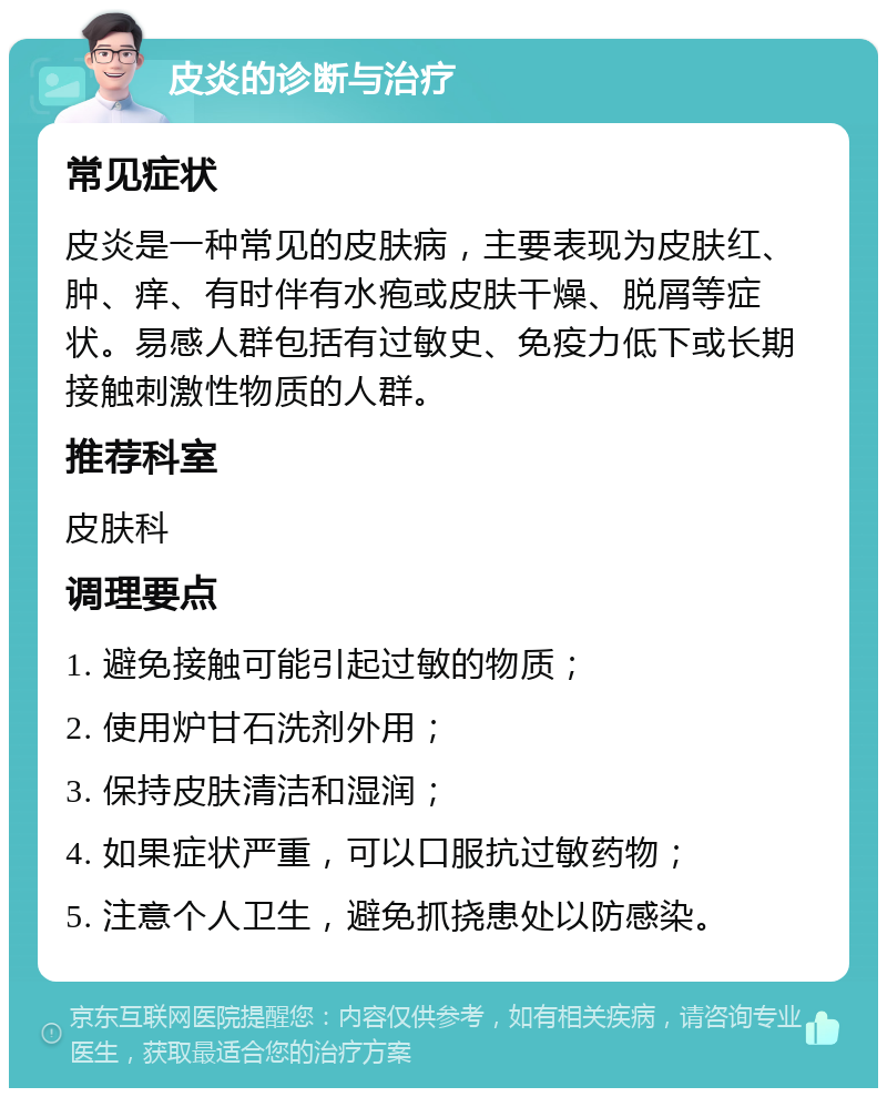 皮炎的诊断与治疗 常见症状 皮炎是一种常见的皮肤病，主要表现为皮肤红、肿、痒、有时伴有水疱或皮肤干燥、脱屑等症状。易感人群包括有过敏史、免疫力低下或长期接触刺激性物质的人群。 推荐科室 皮肤科 调理要点 1. 避免接触可能引起过敏的物质； 2. 使用炉甘石洗剂外用； 3. 保持皮肤清洁和湿润； 4. 如果症状严重，可以口服抗过敏药物； 5. 注意个人卫生，避免抓挠患处以防感染。