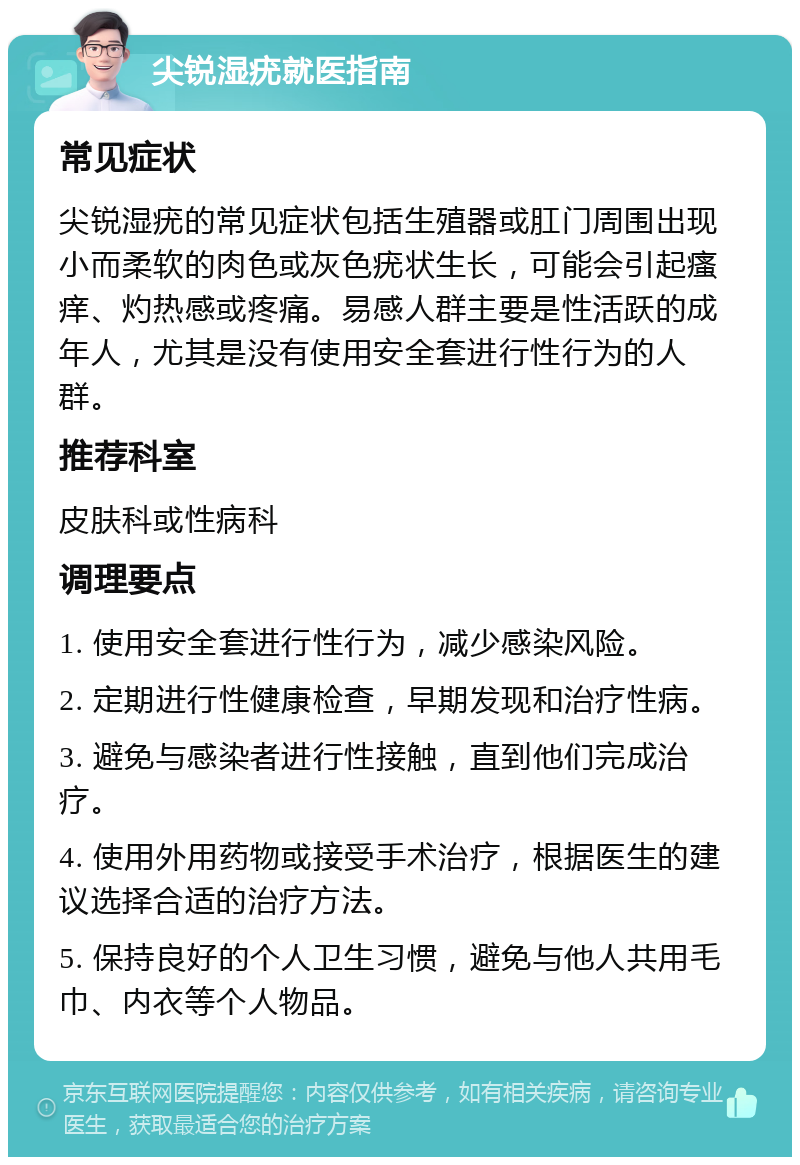 尖锐湿疣就医指南 常见症状 尖锐湿疣的常见症状包括生殖器或肛门周围出现小而柔软的肉色或灰色疣状生长，可能会引起瘙痒、灼热感或疼痛。易感人群主要是性活跃的成年人，尤其是没有使用安全套进行性行为的人群。 推荐科室 皮肤科或性病科 调理要点 1. 使用安全套进行性行为，减少感染风险。 2. 定期进行性健康检查，早期发现和治疗性病。 3. 避免与感染者进行性接触，直到他们完成治疗。 4. 使用外用药物或接受手术治疗，根据医生的建议选择合适的治疗方法。 5. 保持良好的个人卫生习惯，避免与他人共用毛巾、内衣等个人物品。