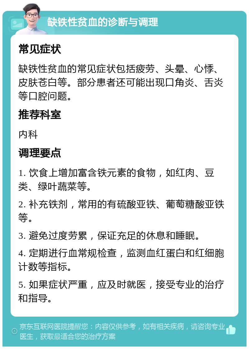 缺铁性贫血的诊断与调理 常见症状 缺铁性贫血的常见症状包括疲劳、头晕、心悸、皮肤苍白等。部分患者还可能出现口角炎、舌炎等口腔问题。 推荐科室 内科 调理要点 1. 饮食上增加富含铁元素的食物，如红肉、豆类、绿叶蔬菜等。 2. 补充铁剂，常用的有硫酸亚铁、葡萄糖酸亚铁等。 3. 避免过度劳累，保证充足的休息和睡眠。 4. 定期进行血常规检查，监测血红蛋白和红细胞计数等指标。 5. 如果症状严重，应及时就医，接受专业的治疗和指导。