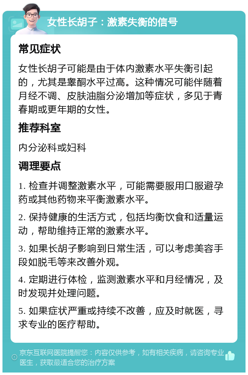 女性长胡子：激素失衡的信号 常见症状 女性长胡子可能是由于体内激素水平失衡引起的，尤其是睾酮水平过高。这种情况可能伴随着月经不调、皮肤油脂分泌增加等症状，多见于青春期或更年期的女性。 推荐科室 内分泌科或妇科 调理要点 1. 检查并调整激素水平，可能需要服用口服避孕药或其他药物来平衡激素水平。 2. 保持健康的生活方式，包括均衡饮食和适量运动，帮助维持正常的激素水平。 3. 如果长胡子影响到日常生活，可以考虑美容手段如脱毛等来改善外观。 4. 定期进行体检，监测激素水平和月经情况，及时发现并处理问题。 5. 如果症状严重或持续不改善，应及时就医，寻求专业的医疗帮助。