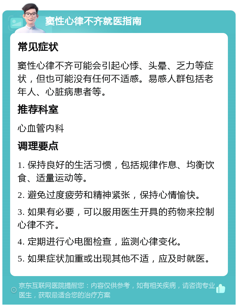 窦性心律不齐就医指南 常见症状 窦性心律不齐可能会引起心悸、头晕、乏力等症状，但也可能没有任何不适感。易感人群包括老年人、心脏病患者等。 推荐科室 心血管内科 调理要点 1. 保持良好的生活习惯，包括规律作息、均衡饮食、适量运动等。 2. 避免过度疲劳和精神紧张，保持心情愉快。 3. 如果有必要，可以服用医生开具的药物来控制心律不齐。 4. 定期进行心电图检查，监测心律变化。 5. 如果症状加重或出现其他不适，应及时就医。