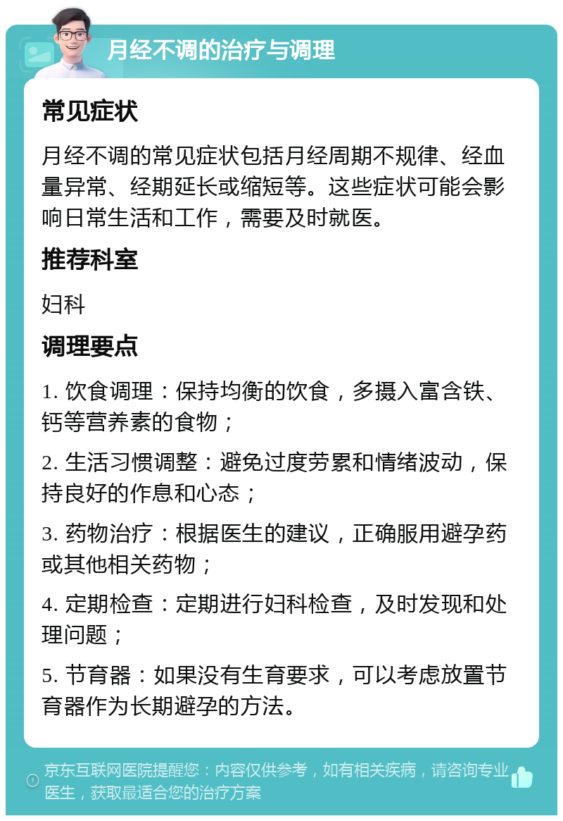 月经不调的治疗与调理 常见症状 月经不调的常见症状包括月经周期不规律、经血量异常、经期延长或缩短等。这些症状可能会影响日常生活和工作，需要及时就医。 推荐科室 妇科 调理要点 1. 饮食调理：保持均衡的饮食，多摄入富含铁、钙等营养素的食物； 2. 生活习惯调整：避免过度劳累和情绪波动，保持良好的作息和心态； 3. 药物治疗：根据医生的建议，正确服用避孕药或其他相关药物； 4. 定期检查：定期进行妇科检查，及时发现和处理问题； 5. 节育器：如果没有生育要求，可以考虑放置节育器作为长期避孕的方法。