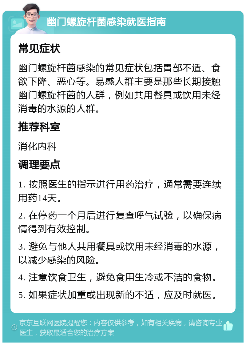 幽门螺旋杆菌感染就医指南 常见症状 幽门螺旋杆菌感染的常见症状包括胃部不适、食欲下降、恶心等。易感人群主要是那些长期接触幽门螺旋杆菌的人群，例如共用餐具或饮用未经消毒的水源的人群。 推荐科室 消化内科 调理要点 1. 按照医生的指示进行用药治疗，通常需要连续用药14天。 2. 在停药一个月后进行复查呼气试验，以确保病情得到有效控制。 3. 避免与他人共用餐具或饮用未经消毒的水源，以减少感染的风险。 4. 注意饮食卫生，避免食用生冷或不洁的食物。 5. 如果症状加重或出现新的不适，应及时就医。