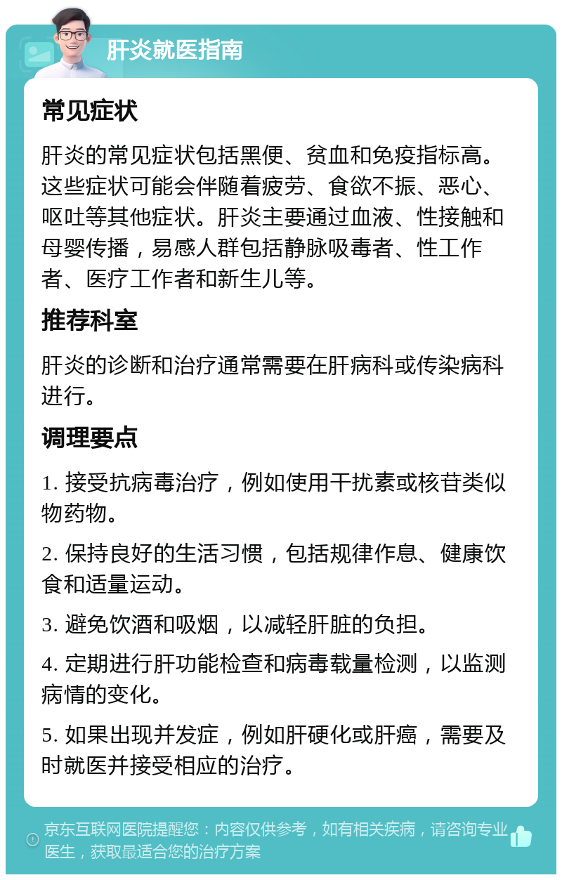 肝炎就医指南 常见症状 肝炎的常见症状包括黑便、贫血和免疫指标高。这些症状可能会伴随着疲劳、食欲不振、恶心、呕吐等其他症状。肝炎主要通过血液、性接触和母婴传播，易感人群包括静脉吸毒者、性工作者、医疗工作者和新生儿等。 推荐科室 肝炎的诊断和治疗通常需要在肝病科或传染病科进行。 调理要点 1. 接受抗病毒治疗，例如使用干扰素或核苷类似物药物。 2. 保持良好的生活习惯，包括规律作息、健康饮食和适量运动。 3. 避免饮酒和吸烟，以减轻肝脏的负担。 4. 定期进行肝功能检查和病毒载量检测，以监测病情的变化。 5. 如果出现并发症，例如肝硬化或肝癌，需要及时就医并接受相应的治疗。