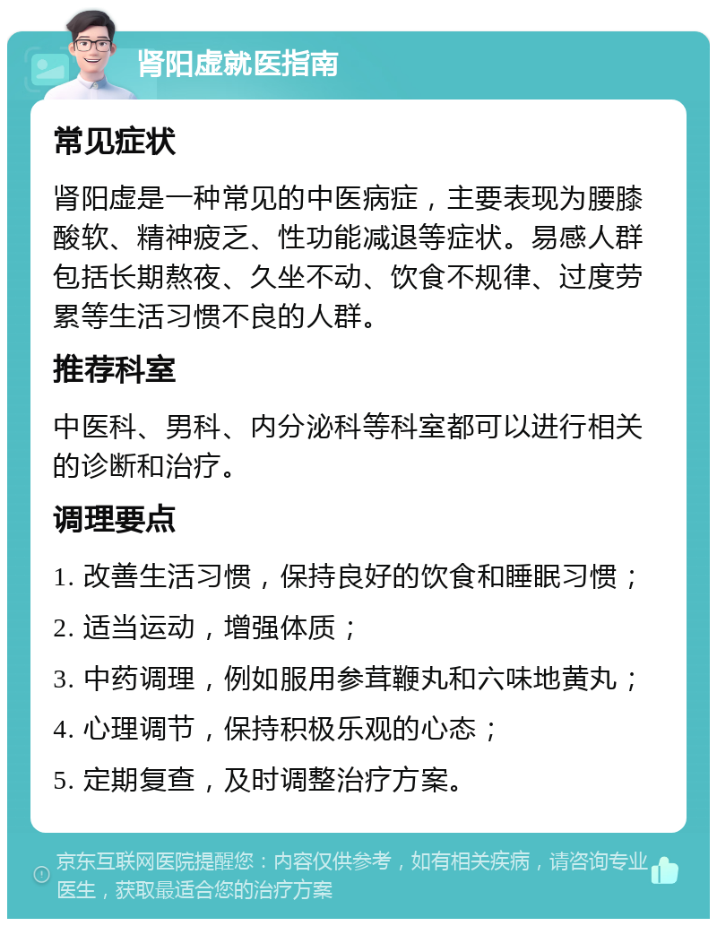 肾阳虚就医指南 常见症状 肾阳虚是一种常见的中医病症，主要表现为腰膝酸软、精神疲乏、性功能减退等症状。易感人群包括长期熬夜、久坐不动、饮食不规律、过度劳累等生活习惯不良的人群。 推荐科室 中医科、男科、内分泌科等科室都可以进行相关的诊断和治疗。 调理要点 1. 改善生活习惯，保持良好的饮食和睡眠习惯； 2. 适当运动，增强体质； 3. 中药调理，例如服用参茸鞭丸和六味地黄丸； 4. 心理调节，保持积极乐观的心态； 5. 定期复查，及时调整治疗方案。