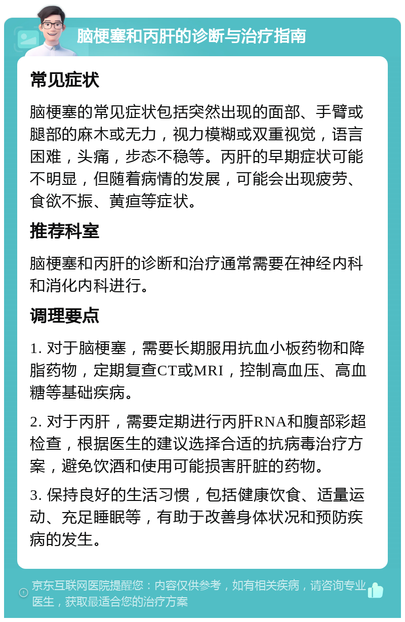 脑梗塞和丙肝的诊断与治疗指南 常见症状 脑梗塞的常见症状包括突然出现的面部、手臂或腿部的麻木或无力，视力模糊或双重视觉，语言困难，头痛，步态不稳等。丙肝的早期症状可能不明显，但随着病情的发展，可能会出现疲劳、食欲不振、黄疸等症状。 推荐科室 脑梗塞和丙肝的诊断和治疗通常需要在神经内科和消化内科进行。 调理要点 1. 对于脑梗塞，需要长期服用抗血小板药物和降脂药物，定期复查CT或MRI，控制高血压、高血糖等基础疾病。 2. 对于丙肝，需要定期进行丙肝RNA和腹部彩超检查，根据医生的建议选择合适的抗病毒治疗方案，避免饮酒和使用可能损害肝脏的药物。 3. 保持良好的生活习惯，包括健康饮食、适量运动、充足睡眠等，有助于改善身体状况和预防疾病的发生。