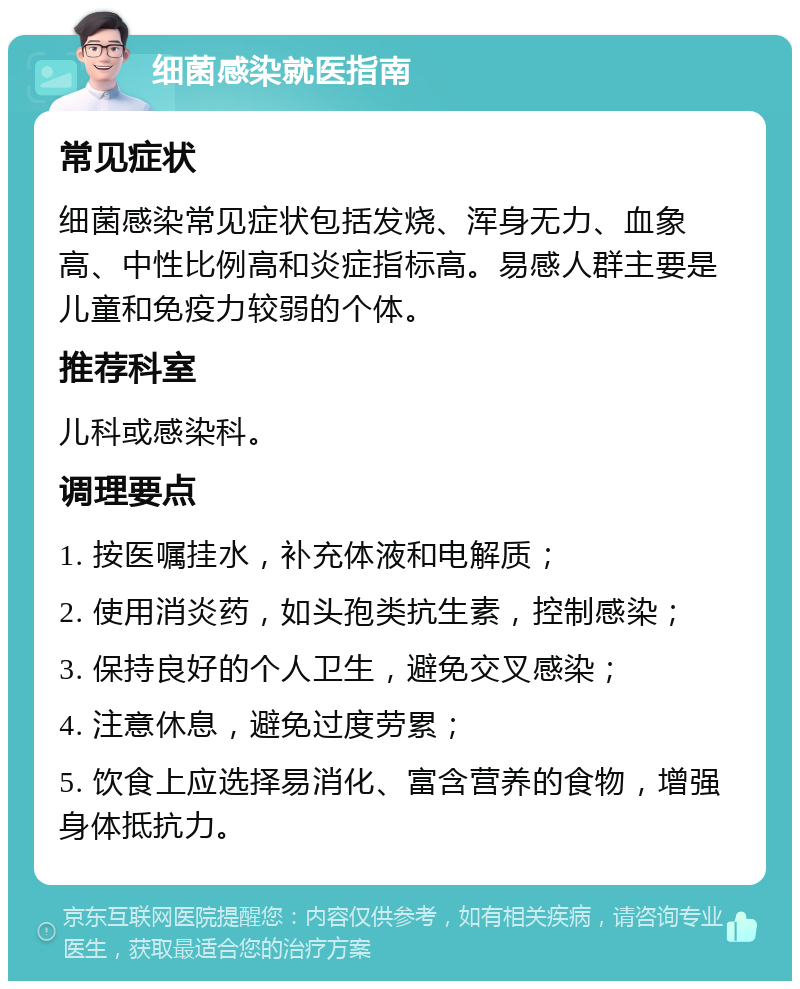 细菌感染就医指南 常见症状 细菌感染常见症状包括发烧、浑身无力、血象高、中性比例高和炎症指标高。易感人群主要是儿童和免疫力较弱的个体。 推荐科室 儿科或感染科。 调理要点 1. 按医嘱挂水，补充体液和电解质； 2. 使用消炎药，如头孢类抗生素，控制感染； 3. 保持良好的个人卫生，避免交叉感染； 4. 注意休息，避免过度劳累； 5. 饮食上应选择易消化、富含营养的食物，增强身体抵抗力。