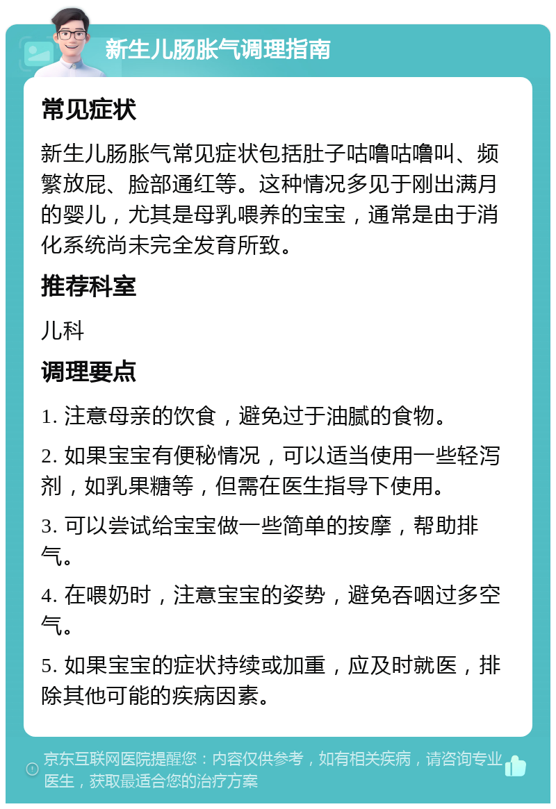 新生儿肠胀气调理指南 常见症状 新生儿肠胀气常见症状包括肚子咕噜咕噜叫、频繁放屁、脸部通红等。这种情况多见于刚出满月的婴儿，尤其是母乳喂养的宝宝，通常是由于消化系统尚未完全发育所致。 推荐科室 儿科 调理要点 1. 注意母亲的饮食，避免过于油腻的食物。 2. 如果宝宝有便秘情况，可以适当使用一些轻泻剂，如乳果糖等，但需在医生指导下使用。 3. 可以尝试给宝宝做一些简单的按摩，帮助排气。 4. 在喂奶时，注意宝宝的姿势，避免吞咽过多空气。 5. 如果宝宝的症状持续或加重，应及时就医，排除其他可能的疾病因素。