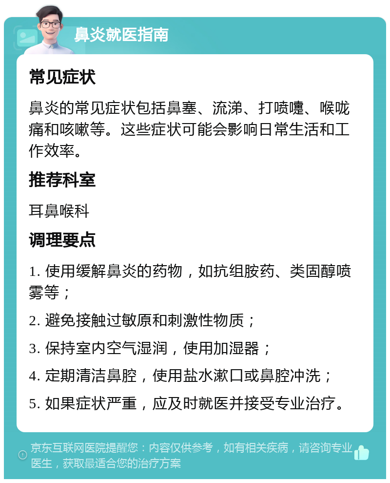 鼻炎就医指南 常见症状 鼻炎的常见症状包括鼻塞、流涕、打喷嚏、喉咙痛和咳嗽等。这些症状可能会影响日常生活和工作效率。 推荐科室 耳鼻喉科 调理要点 1. 使用缓解鼻炎的药物，如抗组胺药、类固醇喷雾等； 2. 避免接触过敏原和刺激性物质； 3. 保持室内空气湿润，使用加湿器； 4. 定期清洁鼻腔，使用盐水漱口或鼻腔冲洗； 5. 如果症状严重，应及时就医并接受专业治疗。