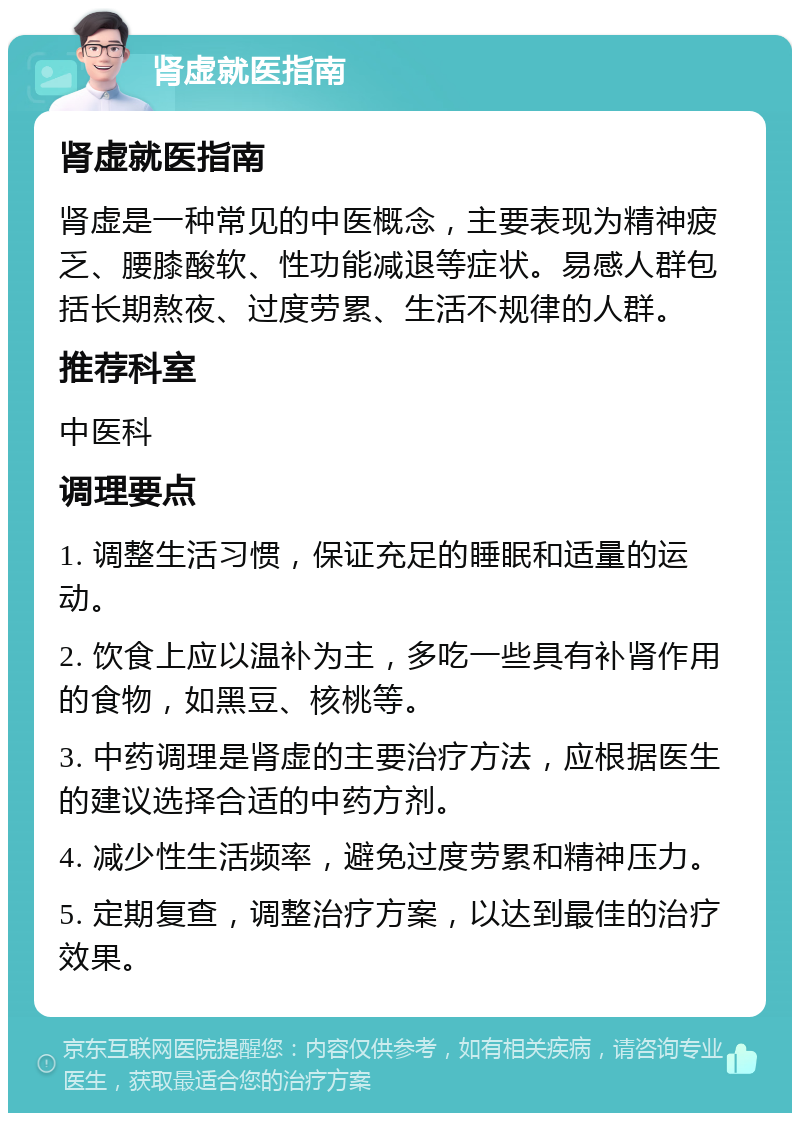 肾虚就医指南 肾虚就医指南 肾虚是一种常见的中医概念，主要表现为精神疲乏、腰膝酸软、性功能减退等症状。易感人群包括长期熬夜、过度劳累、生活不规律的人群。 推荐科室 中医科 调理要点 1. 调整生活习惯，保证充足的睡眠和适量的运动。 2. 饮食上应以温补为主，多吃一些具有补肾作用的食物，如黑豆、核桃等。 3. 中药调理是肾虚的主要治疗方法，应根据医生的建议选择合适的中药方剂。 4. 减少性生活频率，避免过度劳累和精神压力。 5. 定期复查，调整治疗方案，以达到最佳的治疗效果。