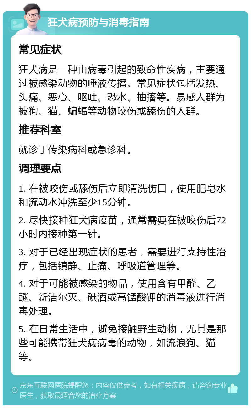 狂犬病预防与消毒指南 常见症状 狂犬病是一种由病毒引起的致命性疾病，主要通过被感染动物的唾液传播。常见症状包括发热、头痛、恶心、呕吐、恐水、抽搐等。易感人群为被狗、猫、蝙蝠等动物咬伤或舔伤的人群。 推荐科室 就诊于传染病科或急诊科。 调理要点 1. 在被咬伤或舔伤后立即清洗伤口，使用肥皂水和流动水冲洗至少15分钟。 2. 尽快接种狂犬病疫苗，通常需要在被咬伤后72小时内接种第一针。 3. 对于已经出现症状的患者，需要进行支持性治疗，包括镇静、止痛、呼吸道管理等。 4. 对于可能被感染的物品，使用含有甲醛、乙醚、新洁尔灭、碘酒或高锰酸钾的消毒液进行消毒处理。 5. 在日常生活中，避免接触野生动物，尤其是那些可能携带狂犬病病毒的动物，如流浪狗、猫等。