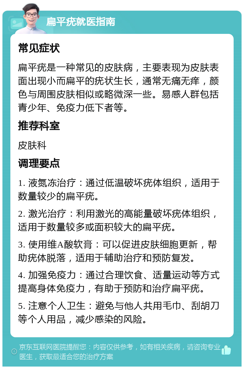 扁平疣就医指南 常见症状 扁平疣是一种常见的皮肤病，主要表现为皮肤表面出现小而扁平的疣状生长，通常无痛无痒，颜色与周围皮肤相似或略微深一些。易感人群包括青少年、免疫力低下者等。 推荐科室 皮肤科 调理要点 1. 液氮冻治疗：通过低温破坏疣体组织，适用于数量较少的扁平疣。 2. 激光治疗：利用激光的高能量破坏疣体组织，适用于数量较多或面积较大的扁平疣。 3. 使用维A酸软膏：可以促进皮肤细胞更新，帮助疣体脱落，适用于辅助治疗和预防复发。 4. 加强免疫力：通过合理饮食、适量运动等方式提高身体免疫力，有助于预防和治疗扁平疣。 5. 注意个人卫生：避免与他人共用毛巾、刮胡刀等个人用品，减少感染的风险。