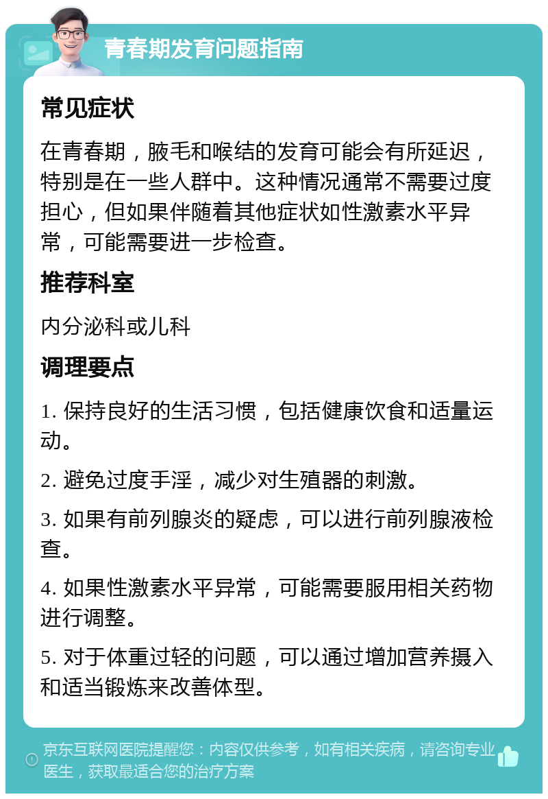 青春期发育问题指南 常见症状 在青春期，腋毛和喉结的发育可能会有所延迟，特别是在一些人群中。这种情况通常不需要过度担心，但如果伴随着其他症状如性激素水平异常，可能需要进一步检查。 推荐科室 内分泌科或儿科 调理要点 1. 保持良好的生活习惯，包括健康饮食和适量运动。 2. 避免过度手淫，减少对生殖器的刺激。 3. 如果有前列腺炎的疑虑，可以进行前列腺液检查。 4. 如果性激素水平异常，可能需要服用相关药物进行调整。 5. 对于体重过轻的问题，可以通过增加营养摄入和适当锻炼来改善体型。