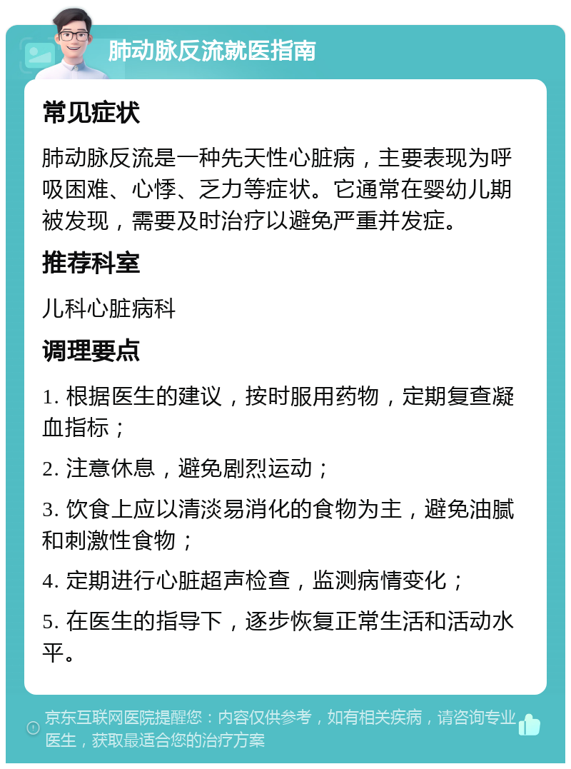 肺动脉反流就医指南 常见症状 肺动脉反流是一种先天性心脏病，主要表现为呼吸困难、心悸、乏力等症状。它通常在婴幼儿期被发现，需要及时治疗以避免严重并发症。 推荐科室 儿科心脏病科 调理要点 1. 根据医生的建议，按时服用药物，定期复查凝血指标； 2. 注意休息，避免剧烈运动； 3. 饮食上应以清淡易消化的食物为主，避免油腻和刺激性食物； 4. 定期进行心脏超声检查，监测病情变化； 5. 在医生的指导下，逐步恢复正常生活和活动水平。