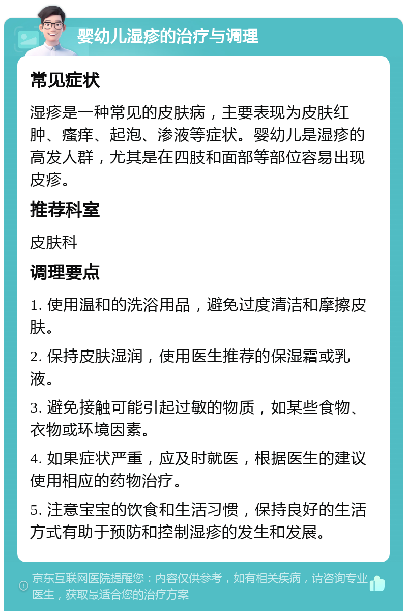 婴幼儿湿疹的治疗与调理 常见症状 湿疹是一种常见的皮肤病，主要表现为皮肤红肿、瘙痒、起泡、渗液等症状。婴幼儿是湿疹的高发人群，尤其是在四肢和面部等部位容易出现皮疹。 推荐科室 皮肤科 调理要点 1. 使用温和的洗浴用品，避免过度清洁和摩擦皮肤。 2. 保持皮肤湿润，使用医生推荐的保湿霜或乳液。 3. 避免接触可能引起过敏的物质，如某些食物、衣物或环境因素。 4. 如果症状严重，应及时就医，根据医生的建议使用相应的药物治疗。 5. 注意宝宝的饮食和生活习惯，保持良好的生活方式有助于预防和控制湿疹的发生和发展。