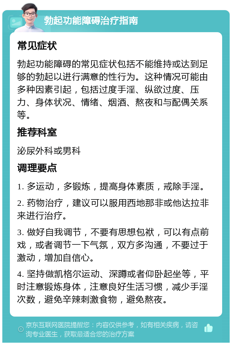 勃起功能障碍治疗指南 常见症状 勃起功能障碍的常见症状包括不能维持或达到足够的勃起以进行满意的性行为。这种情况可能由多种因素引起，包括过度手淫、纵欲过度、压力、身体状况、情绪、烟酒、熬夜和与配偶关系等。 推荐科室 泌尿外科或男科 调理要点 1. 多运动，多锻炼，提高身体素质，戒除手淫。 2. 药物治疗，建议可以服用西地那非或他达拉非来进行治疗。 3. 做好自我调节，不要有思想包袱，可以有点前戏，或者调节一下气氛，双方多沟通，不要过于激动，增加自信心。 4. 坚持做凯格尔运动、深蹲或者仰卧起坐等，平时注意锻炼身体，注意良好生活习惯，减少手淫次数，避免辛辣刺激食物，避免熬夜。