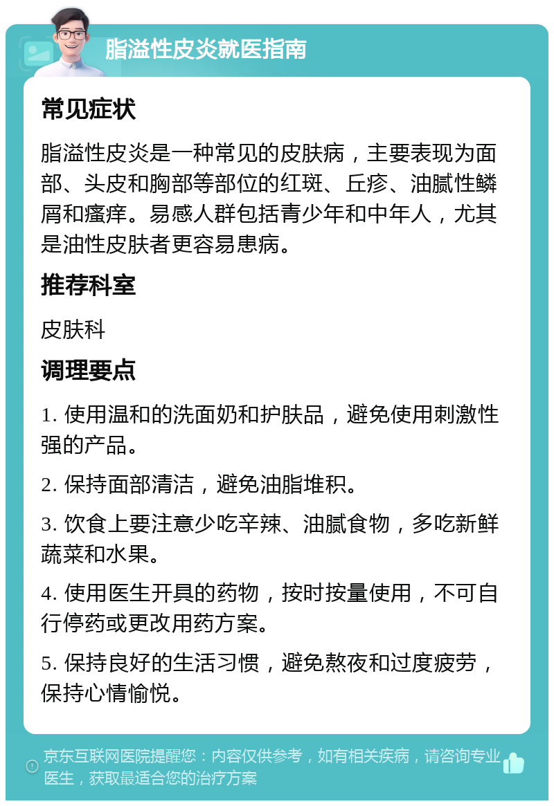 脂溢性皮炎就医指南 常见症状 脂溢性皮炎是一种常见的皮肤病，主要表现为面部、头皮和胸部等部位的红斑、丘疹、油腻性鳞屑和瘙痒。易感人群包括青少年和中年人，尤其是油性皮肤者更容易患病。 推荐科室 皮肤科 调理要点 1. 使用温和的洗面奶和护肤品，避免使用刺激性强的产品。 2. 保持面部清洁，避免油脂堆积。 3. 饮食上要注意少吃辛辣、油腻食物，多吃新鲜蔬菜和水果。 4. 使用医生开具的药物，按时按量使用，不可自行停药或更改用药方案。 5. 保持良好的生活习惯，避免熬夜和过度疲劳，保持心情愉悦。