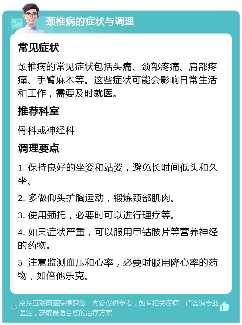 颈椎病的症状与调理 常见症状 颈椎病的常见症状包括头痛、颈部疼痛、肩部疼痛、手臂麻木等。这些症状可能会影响日常生活和工作，需要及时就医。 推荐科室 骨科或神经科 调理要点 1. 保持良好的坐姿和站姿，避免长时间低头和久坐。 2. 多做仰头扩胸运动，锻炼颈部肌肉。 3. 使用颈托，必要时可以进行理疗等。 4. 如果症状严重，可以服用甲钴胺片等营养神经的药物。 5. 注意监测血压和心率，必要时服用降心率的药物，如倍他乐克。