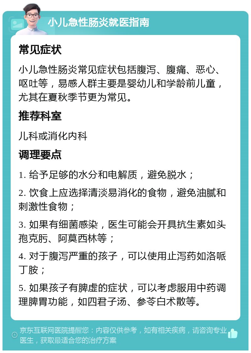 小儿急性肠炎就医指南 常见症状 小儿急性肠炎常见症状包括腹泻、腹痛、恶心、呕吐等，易感人群主要是婴幼儿和学龄前儿童，尤其在夏秋季节更为常见。 推荐科室 儿科或消化内科 调理要点 1. 给予足够的水分和电解质，避免脱水； 2. 饮食上应选择清淡易消化的食物，避免油腻和刺激性食物； 3. 如果有细菌感染，医生可能会开具抗生素如头孢克肟、阿莫西林等； 4. 对于腹泻严重的孩子，可以使用止泻药如洛哌丁胺； 5. 如果孩子有脾虚的症状，可以考虑服用中药调理脾胃功能，如四君子汤、参苓白术散等。