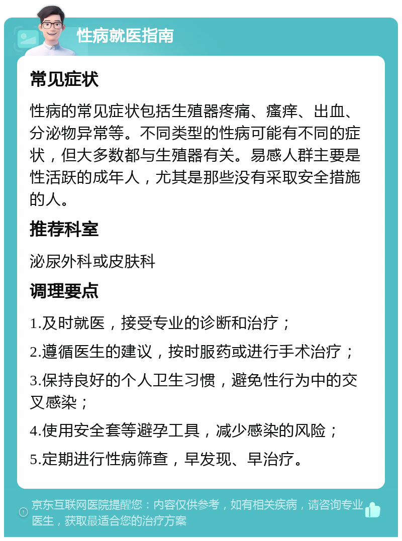 性病就医指南 常见症状 性病的常见症状包括生殖器疼痛、瘙痒、出血、分泌物异常等。不同类型的性病可能有不同的症状，但大多数都与生殖器有关。易感人群主要是性活跃的成年人，尤其是那些没有采取安全措施的人。 推荐科室 泌尿外科或皮肤科 调理要点 1.及时就医，接受专业的诊断和治疗； 2.遵循医生的建议，按时服药或进行手术治疗； 3.保持良好的个人卫生习惯，避免性行为中的交叉感染； 4.使用安全套等避孕工具，减少感染的风险； 5.定期进行性病筛查，早发现、早治疗。