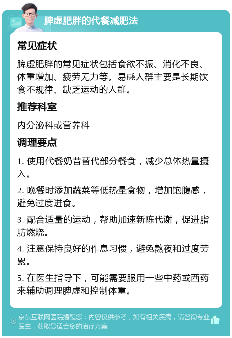 脾虚肥胖的代餐减肥法 常见症状 脾虚肥胖的常见症状包括食欲不振、消化不良、体重增加、疲劳无力等。易感人群主要是长期饮食不规律、缺乏运动的人群。 推荐科室 内分泌科或营养科 调理要点 1. 使用代餐奶昔替代部分餐食，减少总体热量摄入。 2. 晚餐时添加蔬菜等低热量食物，增加饱腹感，避免过度进食。 3. 配合适量的运动，帮助加速新陈代谢，促进脂肪燃烧。 4. 注意保持良好的作息习惯，避免熬夜和过度劳累。 5. 在医生指导下，可能需要服用一些中药或西药来辅助调理脾虚和控制体重。