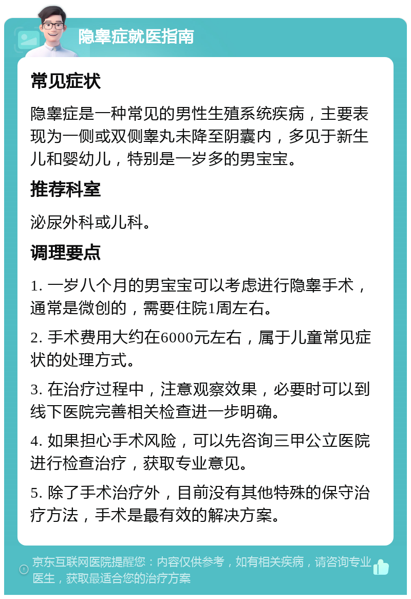 隐睾症就医指南 常见症状 隐睾症是一种常见的男性生殖系统疾病，主要表现为一侧或双侧睾丸未降至阴囊内，多见于新生儿和婴幼儿，特别是一岁多的男宝宝。 推荐科室 泌尿外科或儿科。 调理要点 1. 一岁八个月的男宝宝可以考虑进行隐睾手术，通常是微创的，需要住院1周左右。 2. 手术费用大约在6000元左右，属于儿童常见症状的处理方式。 3. 在治疗过程中，注意观察效果，必要时可以到线下医院完善相关检查进一步明确。 4. 如果担心手术风险，可以先咨询三甲公立医院进行检查治疗，获取专业意见。 5. 除了手术治疗外，目前没有其他特殊的保守治疗方法，手术是最有效的解决方案。