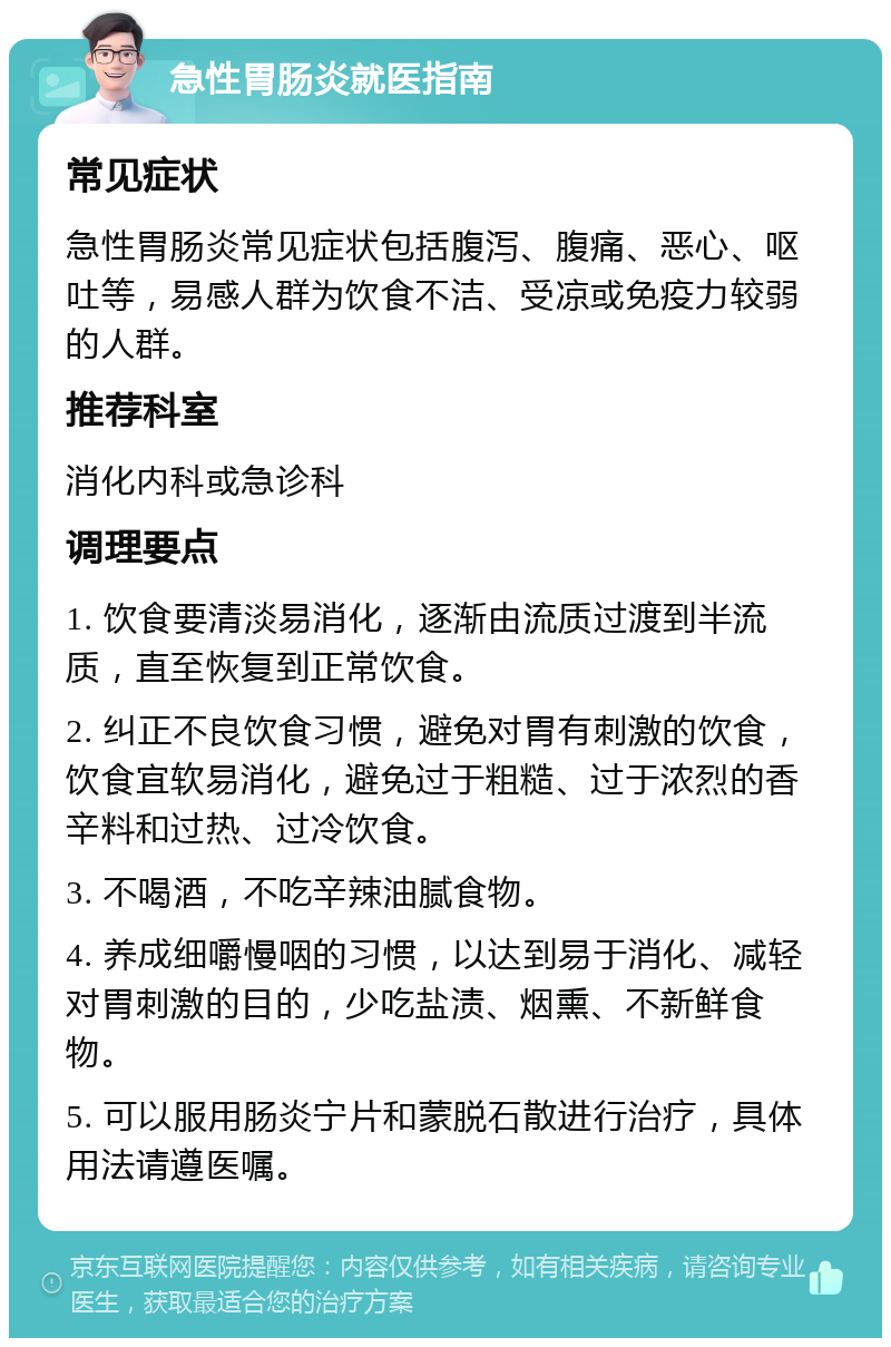 急性胃肠炎就医指南 常见症状 急性胃肠炎常见症状包括腹泻、腹痛、恶心、呕吐等，易感人群为饮食不洁、受凉或免疫力较弱的人群。 推荐科室 消化内科或急诊科 调理要点 1. 饮食要清淡易消化，逐渐由流质过渡到半流质，直至恢复到正常饮食。 2. 纠正不良饮食习惯，避免对胃有刺激的饮食，饮食宜软易消化，避免过于粗糙、过于浓烈的香辛料和过热、过冷饮食。 3. 不喝酒，不吃辛辣油腻食物。 4. 养成细嚼慢咽的习惯，以达到易于消化、减轻对胃刺激的目的，少吃盐渍、烟熏、不新鲜食物。 5. 可以服用肠炎宁片和蒙脱石散进行治疗，具体用法请遵医嘱。