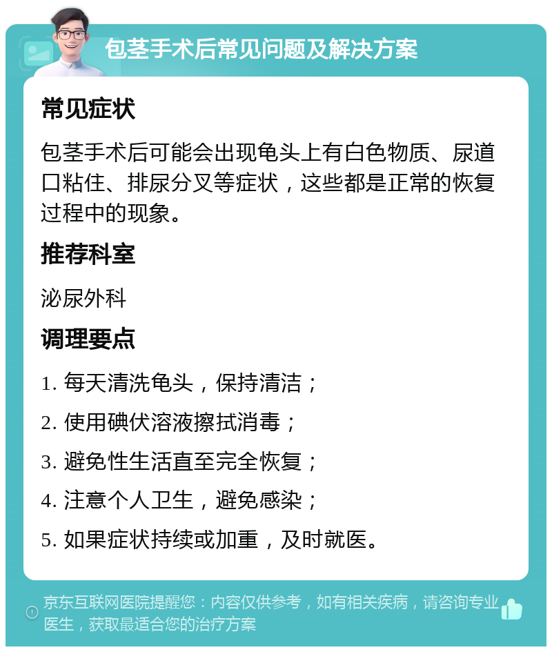 包茎手术后常见问题及解决方案 常见症状 包茎手术后可能会出现龟头上有白色物质、尿道口粘住、排尿分叉等症状，这些都是正常的恢复过程中的现象。 推荐科室 泌尿外科 调理要点 1. 每天清洗龟头，保持清洁； 2. 使用碘伏溶液擦拭消毒； 3. 避免性生活直至完全恢复； 4. 注意个人卫生，避免感染； 5. 如果症状持续或加重，及时就医。