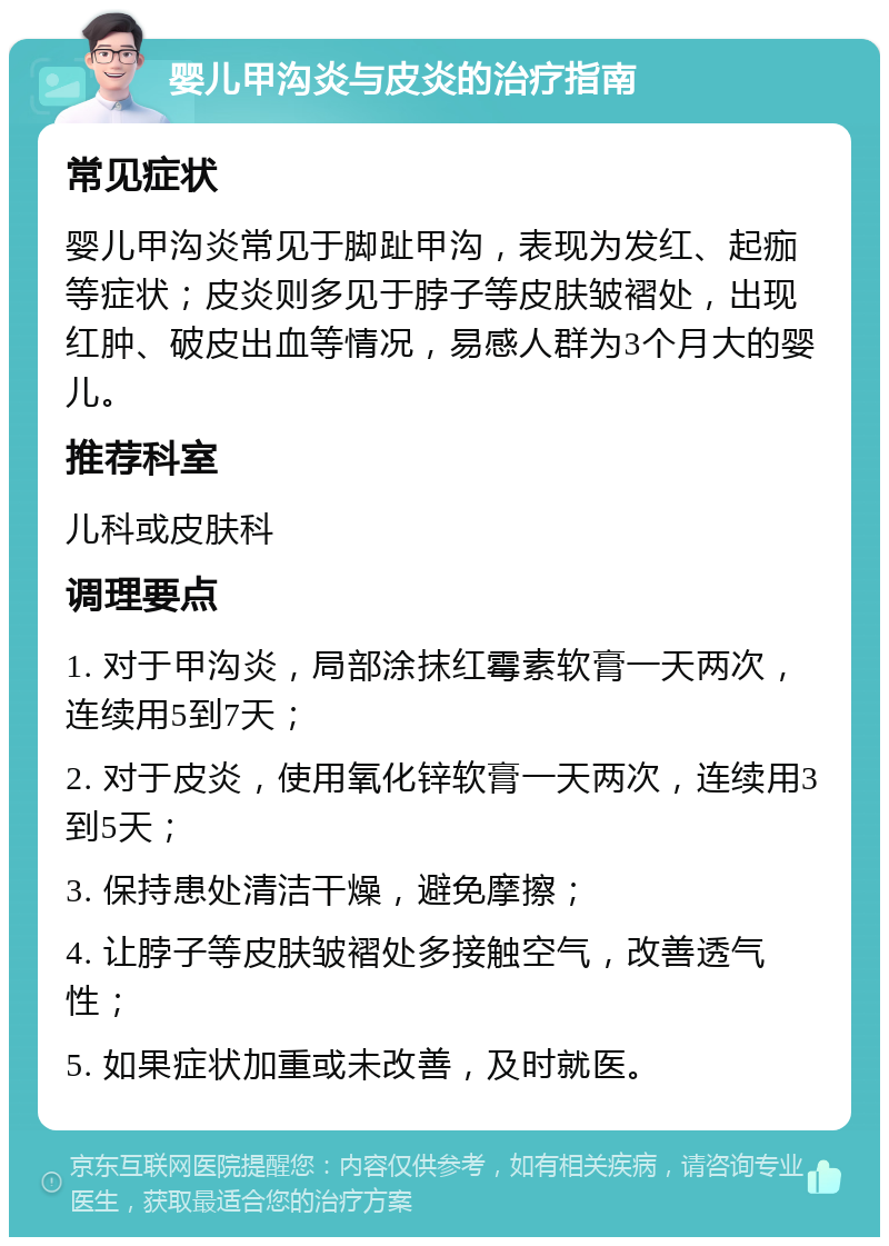 婴儿甲沟炎与皮炎的治疗指南 常见症状 婴儿甲沟炎常见于脚趾甲沟，表现为发红、起痂等症状；皮炎则多见于脖子等皮肤皱褶处，出现红肿、破皮出血等情况，易感人群为3个月大的婴儿。 推荐科室 儿科或皮肤科 调理要点 1. 对于甲沟炎，局部涂抹红霉素软膏一天两次，连续用5到7天； 2. 对于皮炎，使用氧化锌软膏一天两次，连续用3到5天； 3. 保持患处清洁干燥，避免摩擦； 4. 让脖子等皮肤皱褶处多接触空气，改善透气性； 5. 如果症状加重或未改善，及时就医。