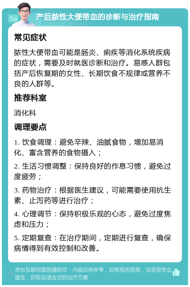 产后脓性大便带血的诊断与治疗指南 常见症状 脓性大便带血可能是肠炎、痢疾等消化系统疾病的症状，需要及时就医诊断和治疗。易感人群包括产后恢复期的女性、长期饮食不规律或营养不良的人群等。 推荐科室 消化科 调理要点 1. 饮食调理：避免辛辣、油腻食物，增加易消化、富含营养的食物摄入； 2. 生活习惯调整：保持良好的作息习惯，避免过度疲劳； 3. 药物治疗：根据医生建议，可能需要使用抗生素、止泻药等进行治疗； 4. 心理调节：保持积极乐观的心态，避免过度焦虑和压力； 5. 定期复查：在治疗期间，定期进行复查，确保病情得到有效控制和改善。