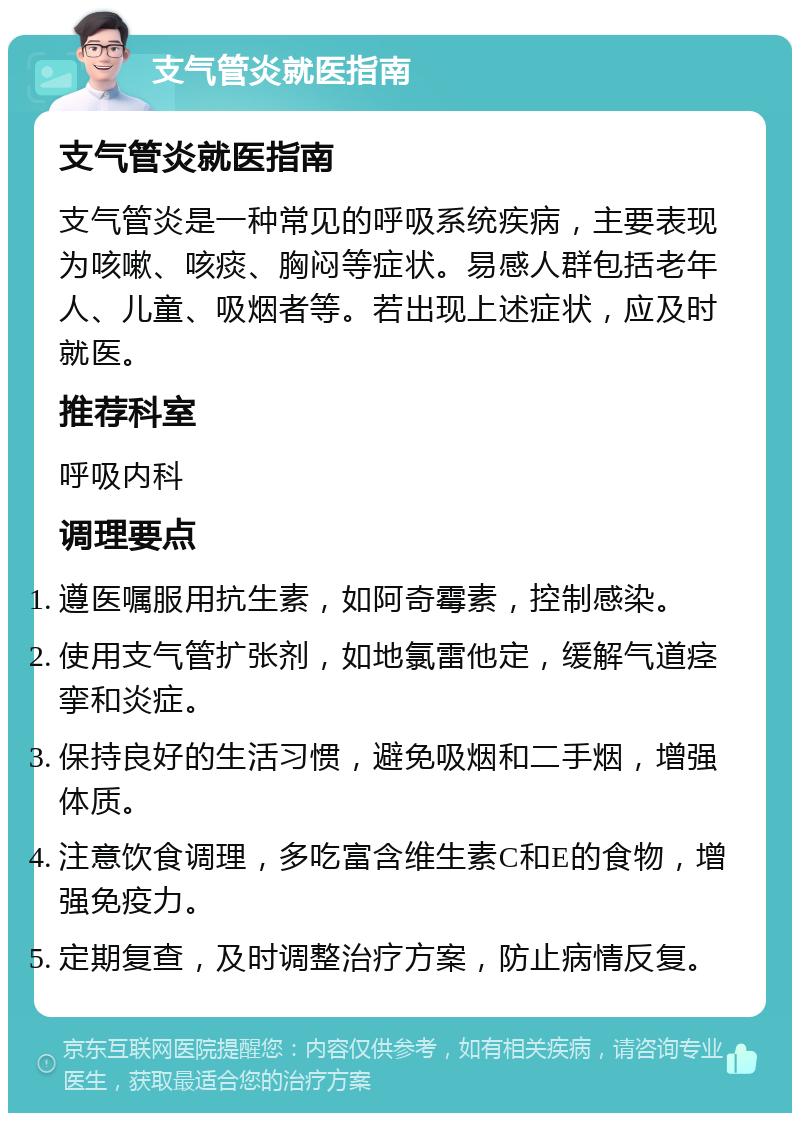 支气管炎就医指南 支气管炎就医指南 支气管炎是一种常见的呼吸系统疾病，主要表现为咳嗽、咳痰、胸闷等症状。易感人群包括老年人、儿童、吸烟者等。若出现上述症状，应及时就医。 推荐科室 呼吸内科 调理要点 遵医嘱服用抗生素，如阿奇霉素，控制感染。 使用支气管扩张剂，如地氯雷他定，缓解气道痉挛和炎症。 保持良好的生活习惯，避免吸烟和二手烟，增强体质。 注意饮食调理，多吃富含维生素C和E的食物，增强免疫力。 定期复查，及时调整治疗方案，防止病情反复。