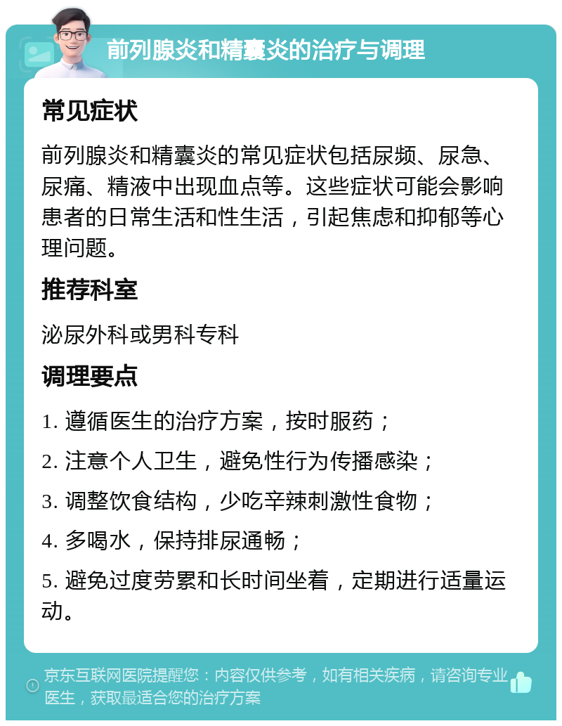 前列腺炎和精囊炎的治疗与调理 常见症状 前列腺炎和精囊炎的常见症状包括尿频、尿急、尿痛、精液中出现血点等。这些症状可能会影响患者的日常生活和性生活，引起焦虑和抑郁等心理问题。 推荐科室 泌尿外科或男科专科 调理要点 1. 遵循医生的治疗方案，按时服药； 2. 注意个人卫生，避免性行为传播感染； 3. 调整饮食结构，少吃辛辣刺激性食物； 4. 多喝水，保持排尿通畅； 5. 避免过度劳累和长时间坐着，定期进行适量运动。