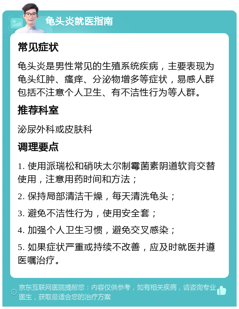 龟头炎就医指南 常见症状 龟头炎是男性常见的生殖系统疾病，主要表现为龟头红肿、瘙痒、分泌物增多等症状，易感人群包括不注意个人卫生、有不洁性行为等人群。 推荐科室 泌尿外科或皮肤科 调理要点 1. 使用派瑞松和硝呋太尔制霉菌素阴道软膏交替使用，注意用药时间和方法； 2. 保持局部清洁干燥，每天清洗龟头； 3. 避免不洁性行为，使用安全套； 4. 加强个人卫生习惯，避免交叉感染； 5. 如果症状严重或持续不改善，应及时就医并遵医嘱治疗。