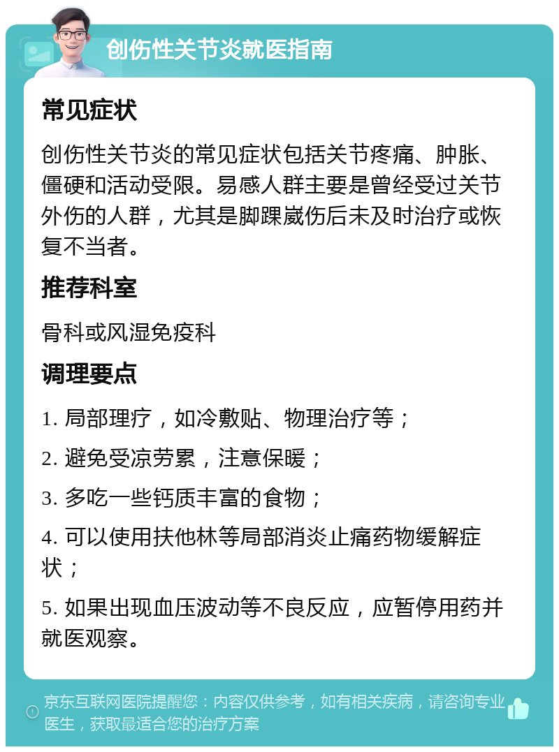 创伤性关节炎就医指南 常见症状 创伤性关节炎的常见症状包括关节疼痛、肿胀、僵硬和活动受限。易感人群主要是曾经受过关节外伤的人群，尤其是脚踝崴伤后未及时治疗或恢复不当者。 推荐科室 骨科或风湿免疫科 调理要点 1. 局部理疗，如冷敷贴、物理治疗等； 2. 避免受凉劳累，注意保暖； 3. 多吃一些钙质丰富的食物； 4. 可以使用扶他林等局部消炎止痛药物缓解症状； 5. 如果出现血压波动等不良反应，应暂停用药并就医观察。