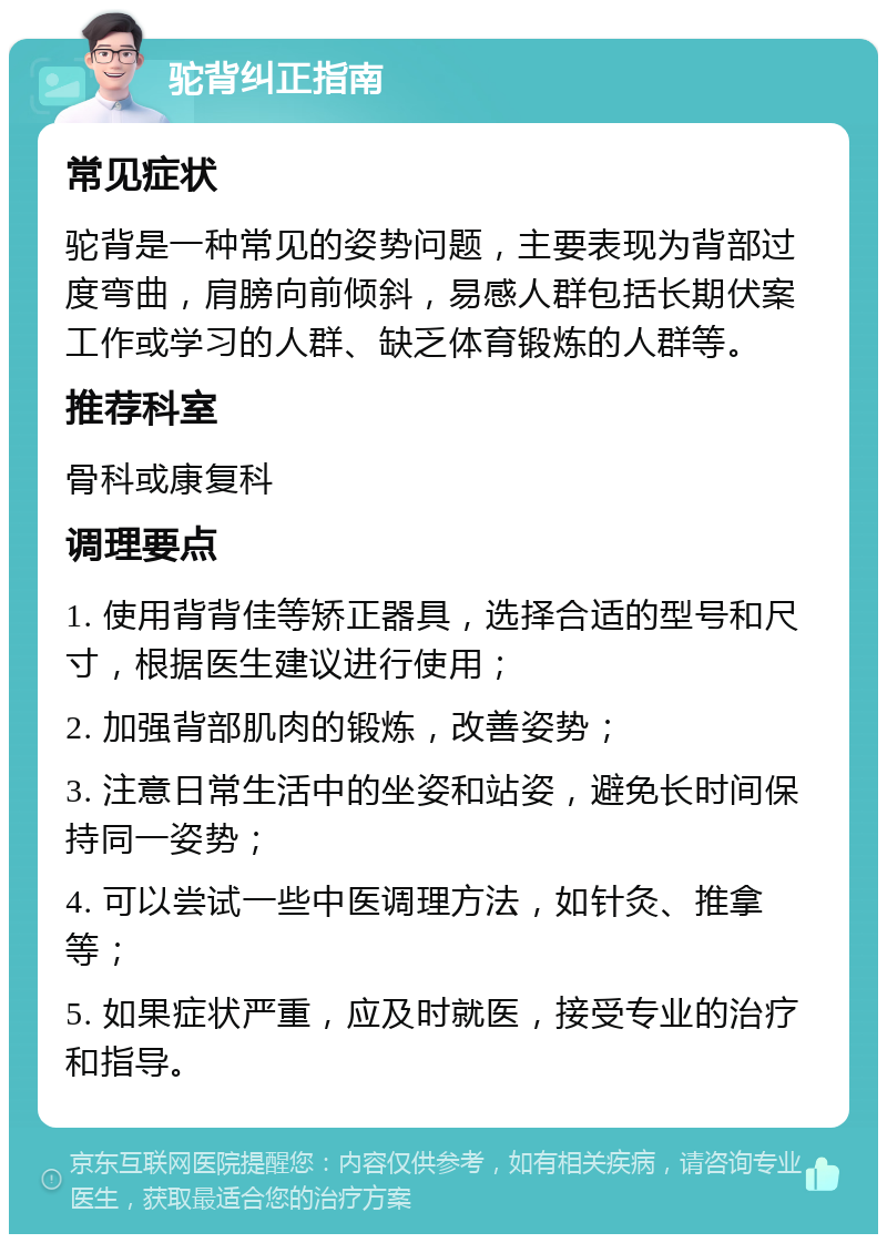 驼背纠正指南 常见症状 驼背是一种常见的姿势问题，主要表现为背部过度弯曲，肩膀向前倾斜，易感人群包括长期伏案工作或学习的人群、缺乏体育锻炼的人群等。 推荐科室 骨科或康复科 调理要点 1. 使用背背佳等矫正器具，选择合适的型号和尺寸，根据医生建议进行使用； 2. 加强背部肌肉的锻炼，改善姿势； 3. 注意日常生活中的坐姿和站姿，避免长时间保持同一姿势； 4. 可以尝试一些中医调理方法，如针灸、推拿等； 5. 如果症状严重，应及时就医，接受专业的治疗和指导。